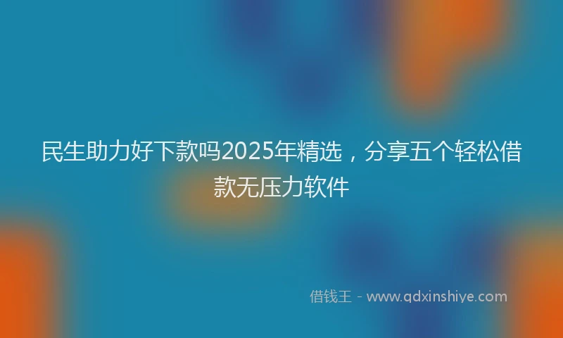 民生助力好下款吗2025年精选，分享五个轻松借款无压力软件