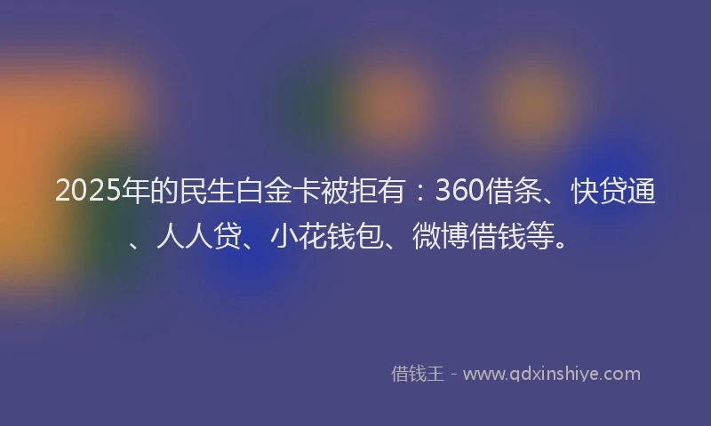2025年的民生白金卡被拒有：360借条、快贷通、人人贷、小花钱包、微博借钱等。
