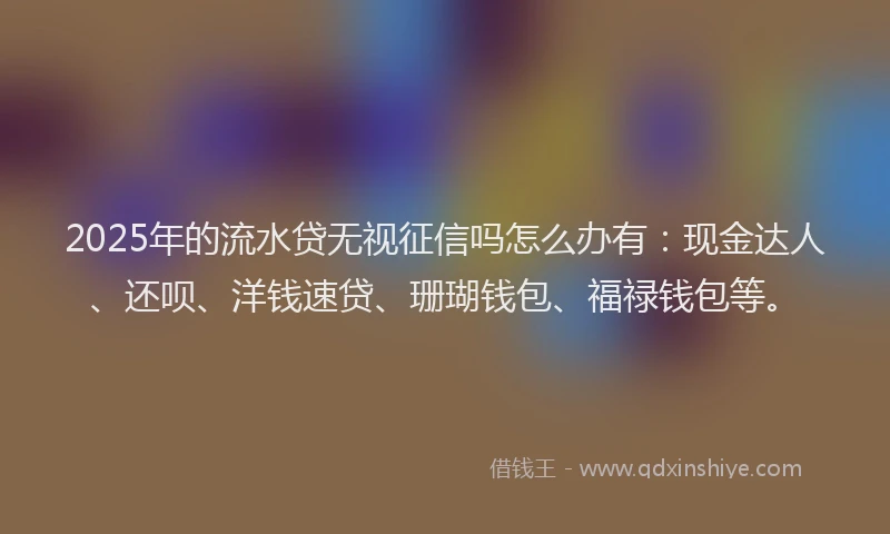 2025年的流水贷无视征信吗怎么办有：现金达人、还呗、洋钱速贷、珊瑚钱包、福禄钱包等。