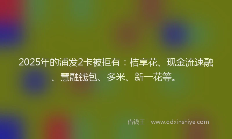 2025年的浦发2卡被拒有：桔享花、现金流速融、慧融钱包、多米、新一花等。