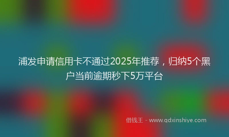 浦发申请信用卡不通过2025年推荐，归纳5个黑户当前逾期秒下5万平台