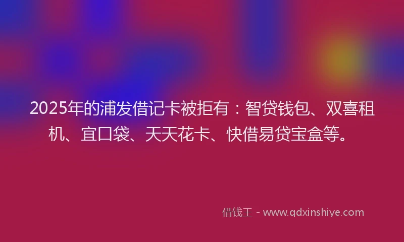 2025年的浦发借记卡被拒有：智贷钱包、双喜租机、宜口袋、天天花卡、快借易贷宝盒等。