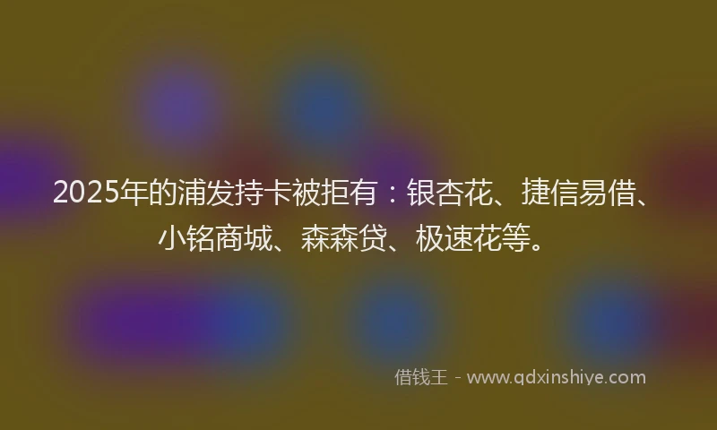 2025年的浦发持卡被拒有：银杏花、捷信易借、小铭商城、森森贷、极速花等。