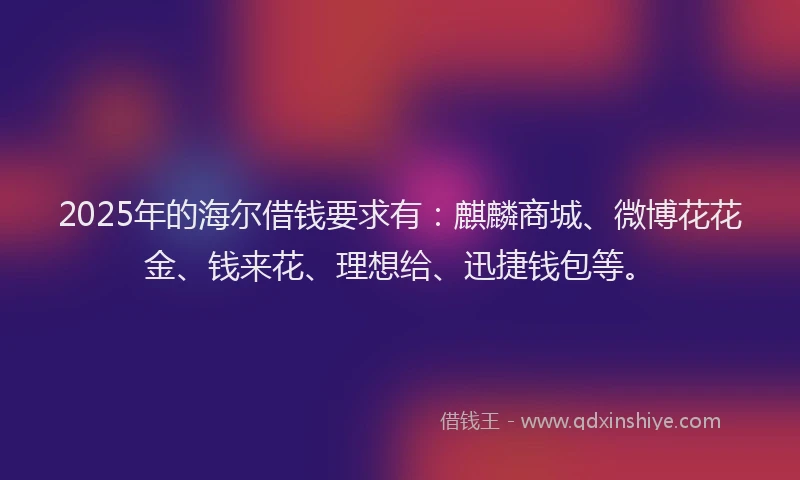 2025年的海尔借钱要求有：麒麟商城、微博花花金、钱来花、理想给、迅捷钱包等。
