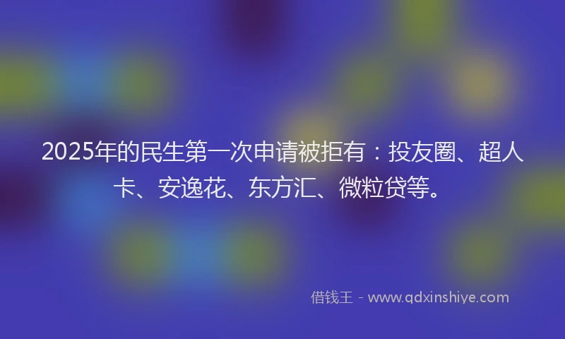 2025年的民生第一次申请被拒有：投友圈、超人卡、安逸花、东方汇、微粒贷等。