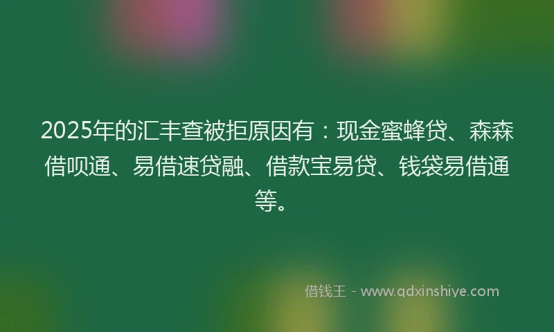 2025年的汇丰查被拒原因有：现金蜜蜂贷、森森借呗通、易借速贷融、借款宝易贷、钱袋易借通等。