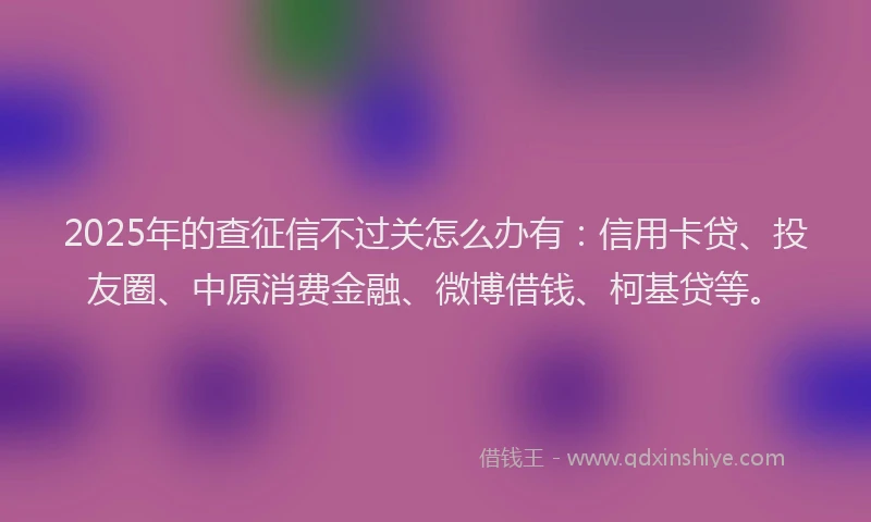 2025年的查征信不过关怎么办有：信用卡贷、投友圈、中原消费金融、微博借钱、柯基贷等。