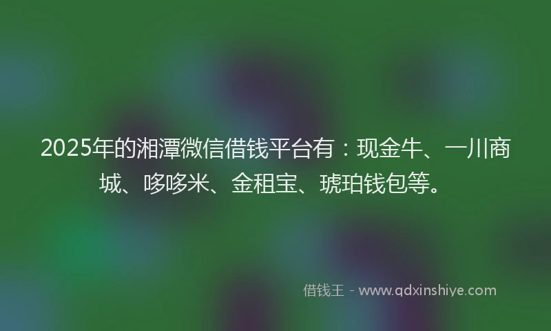 2025年的湘潭微信借钱平台有：现金牛、一川商城、哆哆米、金租宝、琥珀钱包等。