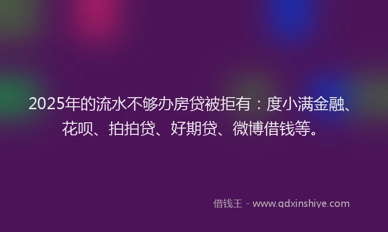 2025年的流水不够办房贷被拒有：度小满金融、花呗、拍拍贷、好期贷、微博借钱等。