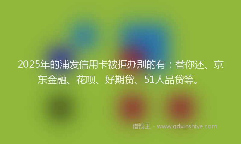 2025年的浦发信用卡被拒办别的有：替你还、京东金融、花呗、好期贷、51人品贷等。