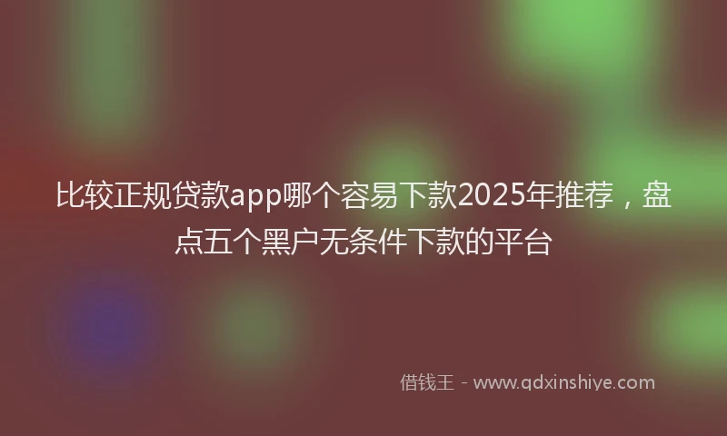 比较正规贷款app哪个容易下款2025年推荐，盘点五个黑户无条件下款的平台