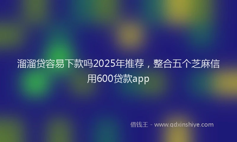 溜溜贷容易下款吗2025年推荐，整合五个芝麻信用600贷款app
