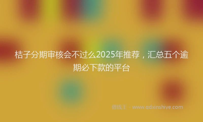 桔子分期审核会不过么2025年推荐，汇总五个逾期必下款的平台