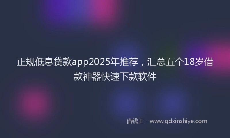 正规低息贷款app2025年推荐，汇总五个18岁借款神器快速下款软件