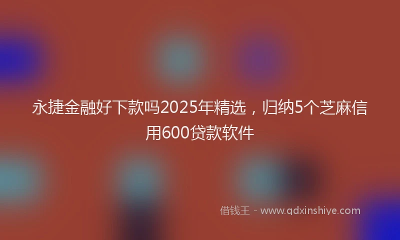 永捷金融好下款吗2025年精选，归纳5个芝麻信用600贷款软件