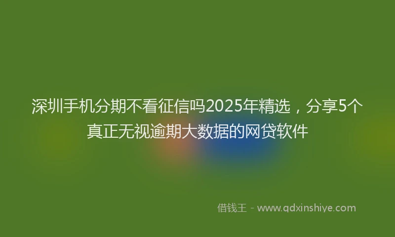 深圳手机分期不看征信吗2025年精选，分享5个真正无视逾期大数据的网贷软件