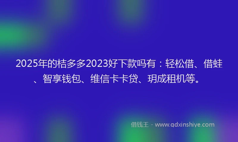 2025年的桔多多2023好下款吗有：轻松借、借蛙、智享钱包、维信卡卡贷、玥成租机等。