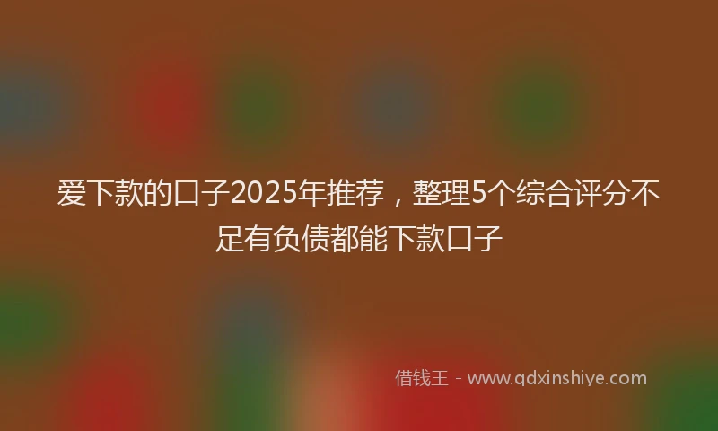 爱下款的口子2025年推荐，整理5个综合评分不足有负债都能下款口子