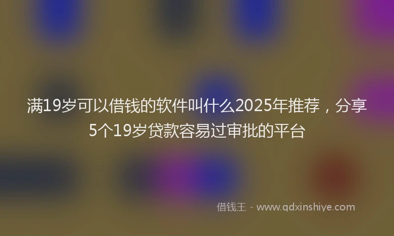 满19岁可以借钱的软件叫什么2025年推荐，分享5个19岁贷款容易过审批的平台
