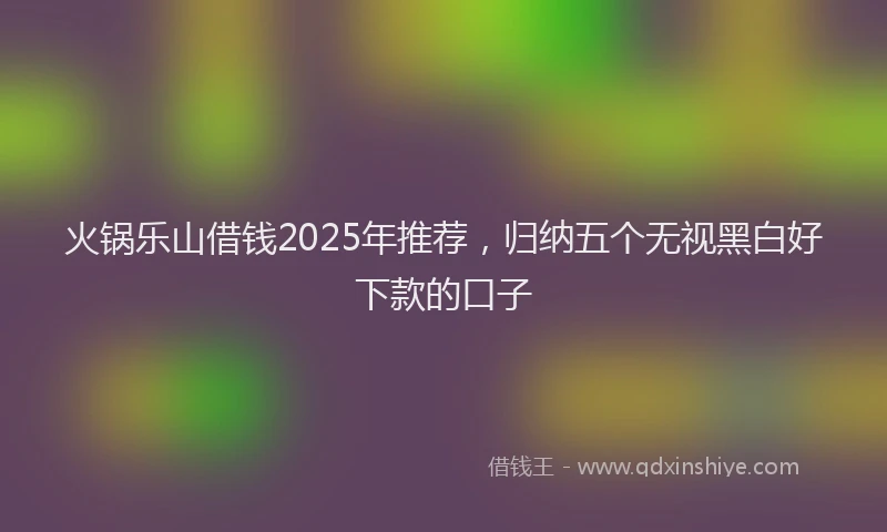 火锅乐山借钱2025年推荐，归纳五个无视黑白好下款的口子