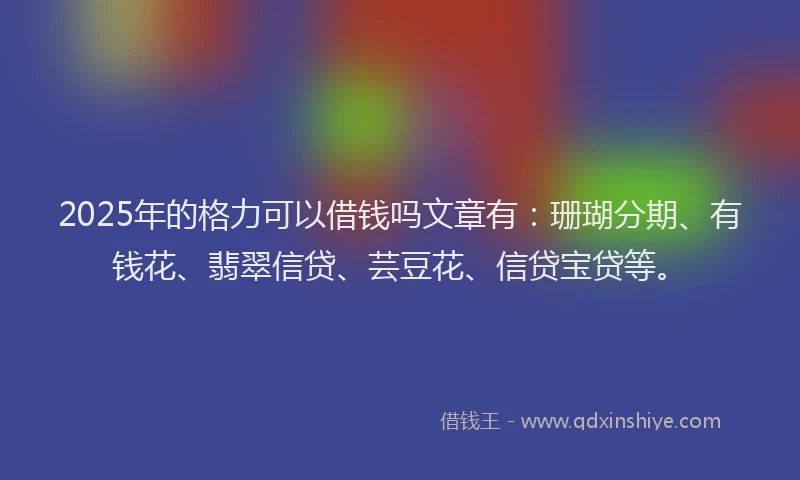 2025年的格力可以借钱吗文章有：珊瑚分期、有钱花、翡翠信贷、芸豆花、信贷宝贷等。