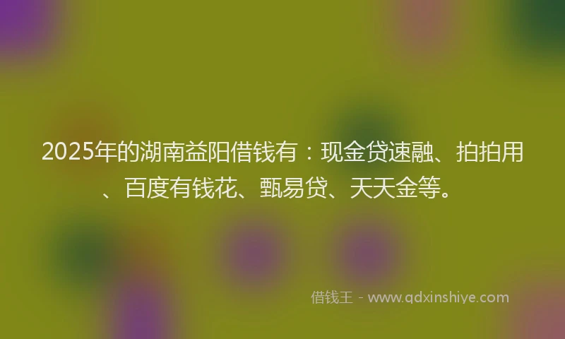2025年的湖南益阳借钱有：现金贷速融、拍拍用、百度有钱花、甄易贷、天天金等。