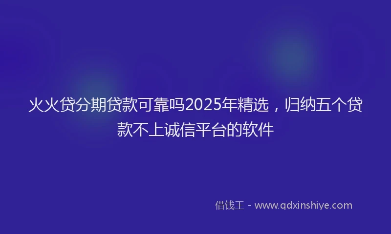 火火贷分期贷款可靠吗2025年精选，归纳五个贷款不上诚信平台的软件