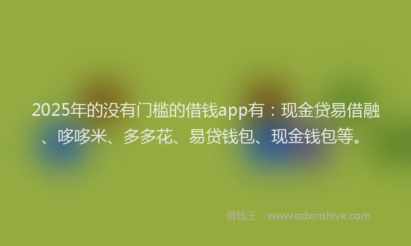 2025年的没有门槛的借钱app有：现金贷易借融、哆哆米、多多花、易贷钱包、现金钱包等。