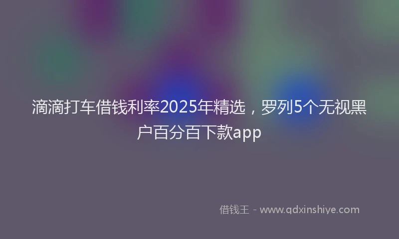 滴滴打车借钱利率2025年精选，罗列5个无视黑户百分百下款app