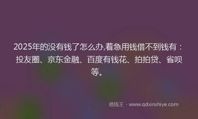 2025年的没有钱了怎么办,着急用钱借不到钱有：投友圈、京东金融、百度有钱花、拍拍贷、省呗等。