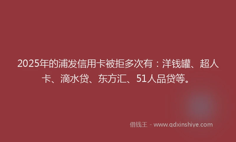 2025年的浦发信用卡被拒多次有：洋钱罐、超人卡、滴水贷、东方汇、51人品贷等。