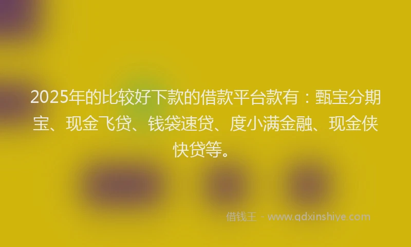 2025年的比较好下款的借款平台款有：甄宝分期宝、现金飞贷、钱袋速贷、度小满金融、现金侠快贷等。