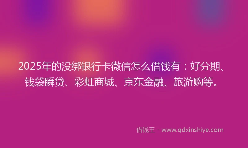 2025年的没绑银行卡微信怎么借钱有：好分期、钱袋瞬贷、彩虹商城、京东金融、旅游购等。