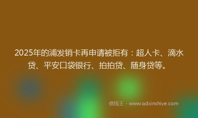 2025年的浦发销卡再申请被拒有：超人卡、滴水贷、平安口袋银行、拍拍贷、随身贷等。