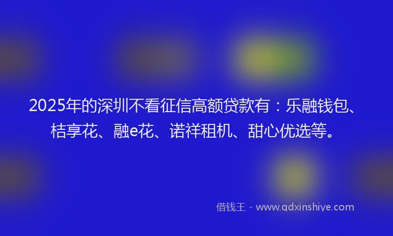 2025年的深圳不看征信高额贷款有：乐融钱包、桔享花、融e花、诺祥租机、甜心优选等。