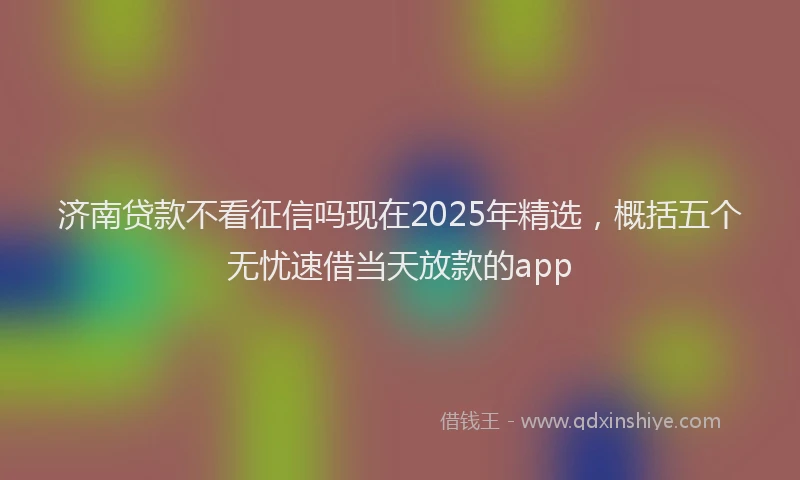 济南贷款不看征信吗现在2025年精选，概括五个无忧速借当天放款的app