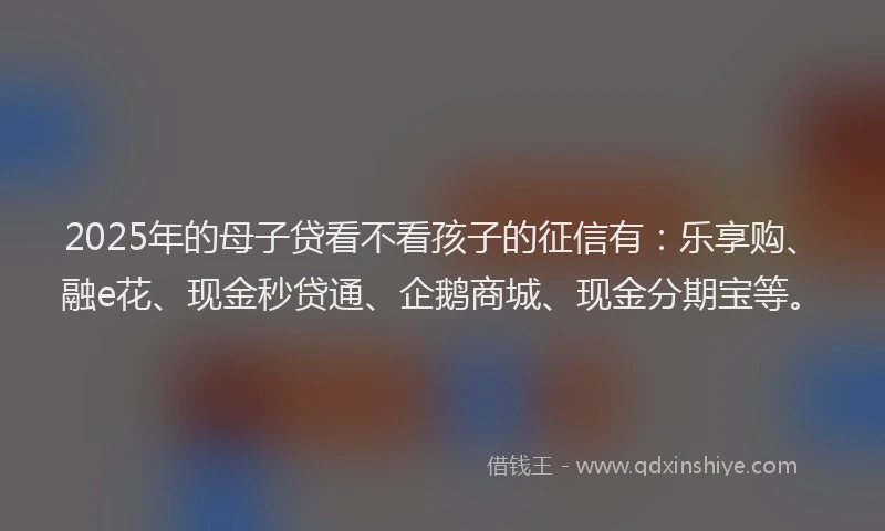 2025年的母子贷看不看孩子的征信有：乐享购、融e花、现金秒贷通、企鹅商城、现金分期宝等。