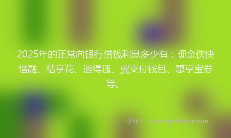 2025年的正常向银行借钱利息多少有：现金侠快借融、桔享花、速得通、翼支付钱包、惠享宝券等。