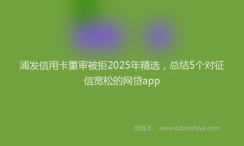 浦发信用卡重审被拒2025年精选，总结5个对征信宽松的网贷app