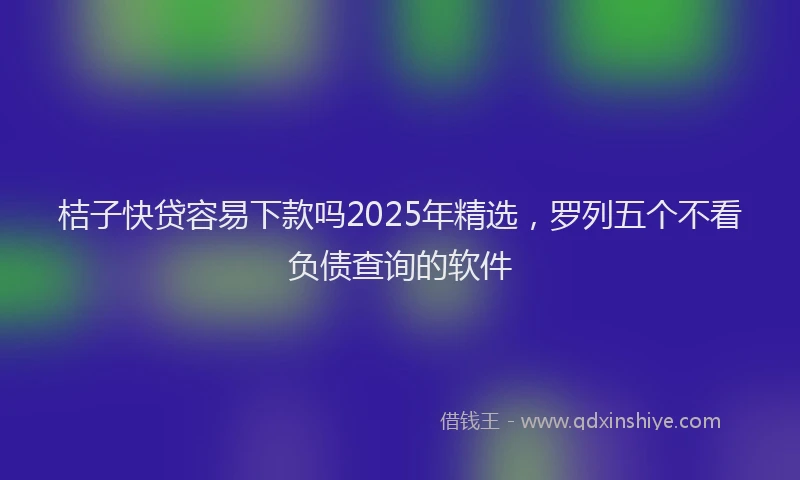 桔子快贷容易下款吗2025年精选，罗列五个不看负债查询的软件