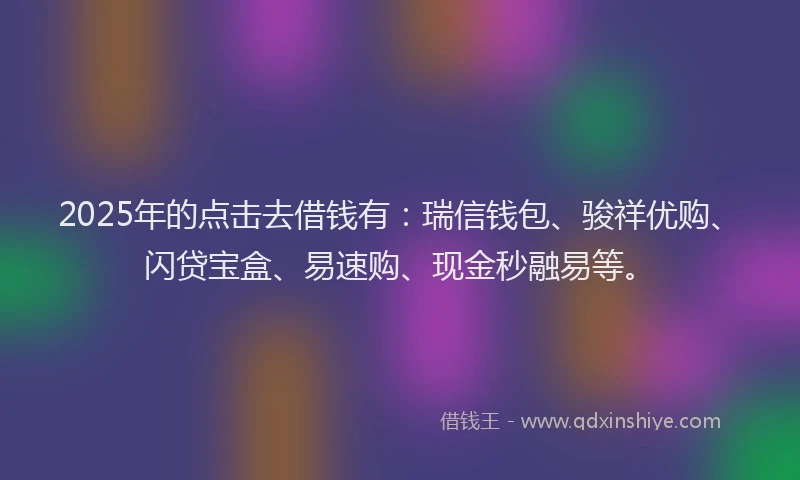 2025年的点击去借钱有：瑞信钱包、骏祥优购、闪贷宝盒、易速购、现金秒融易等。