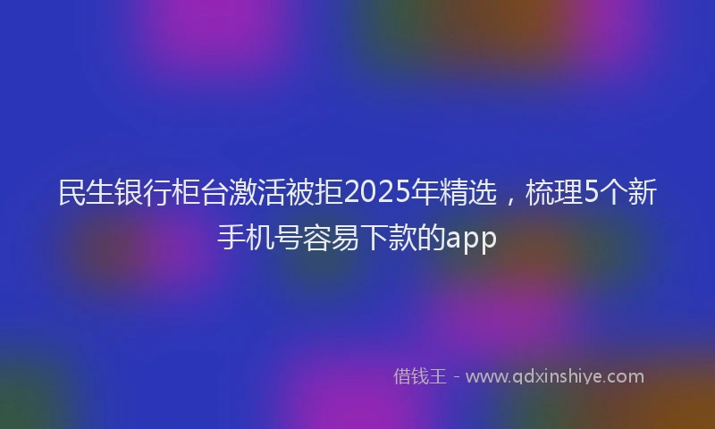 民生银行柜台激活被拒2025年精选，梳理5个新手机号容易下款的app