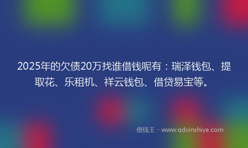 2025年的欠债20万找谁借钱呢有：瑞泽钱包、提取花、乐租机、祥云钱包、借贷易宝等。