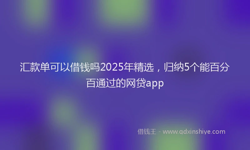 汇款单可以借钱吗2025年精选，归纳5个能百分百通过的网贷app