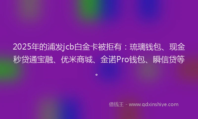 2025年的浦发jcb白金卡被拒有：琉璃钱包、现金秒贷通宝融、优米商城、金诺Pro钱包、瞬信贷等。