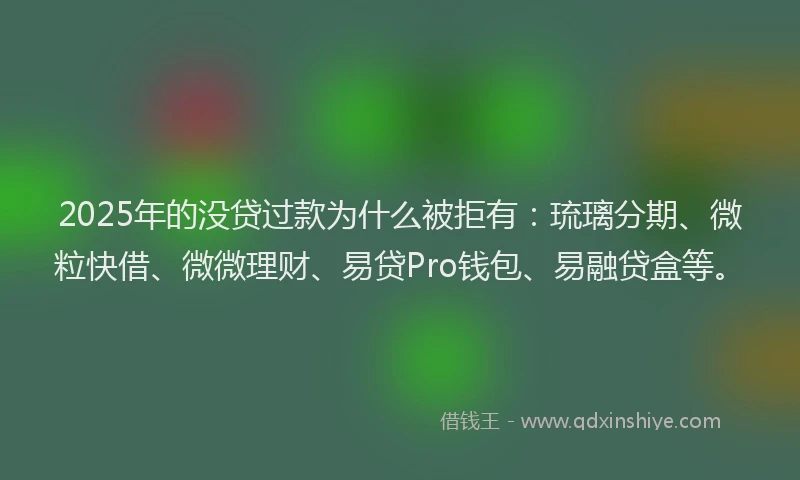 2025年的没贷过款为什么被拒有：琉璃分期、微粒快借、微微理财、易贷Pro钱包、易融贷盒等。