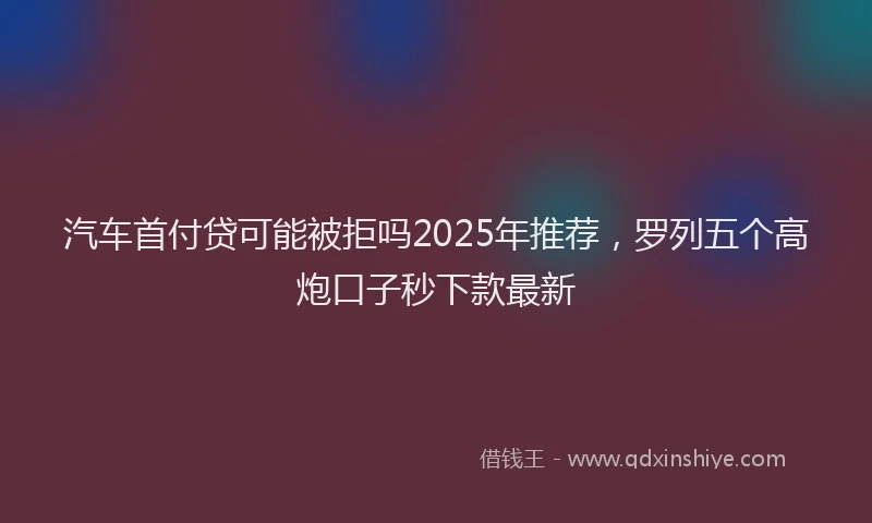 汽车首付贷可能被拒吗2025年推荐，罗列五个高炮口子秒下款最新