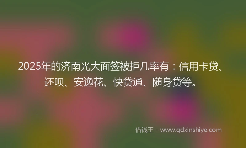 2025年的济南光大面签被拒几率有：信用卡贷、还呗、安逸花、快贷通、随身贷等。