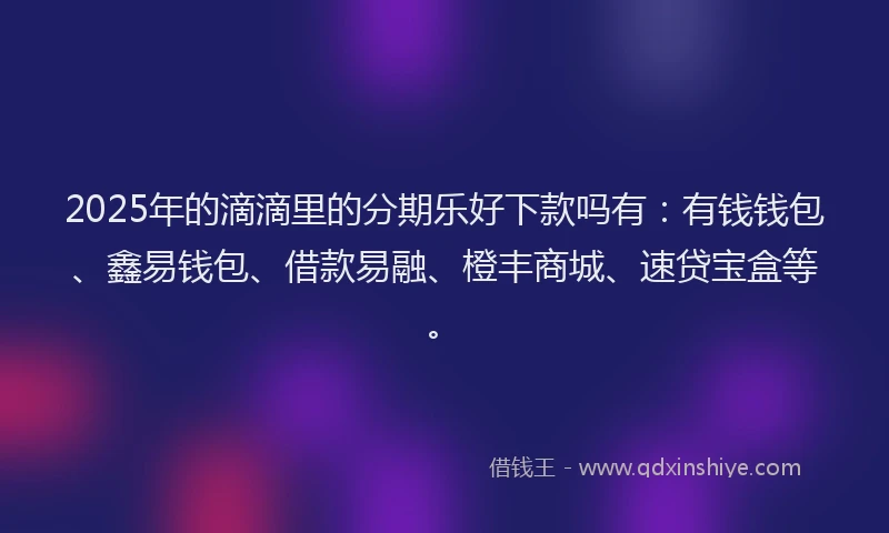 2025年的滴滴里的分期乐好下款吗有：有钱钱包、鑫易钱包、借款易融、橙丰商城、速贷宝盒等。