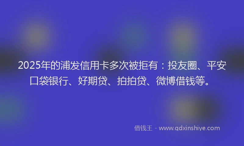 2025年的浦发信用卡多次被拒有：投友圈、平安口袋银行、好期贷、拍拍贷、微博借钱等。